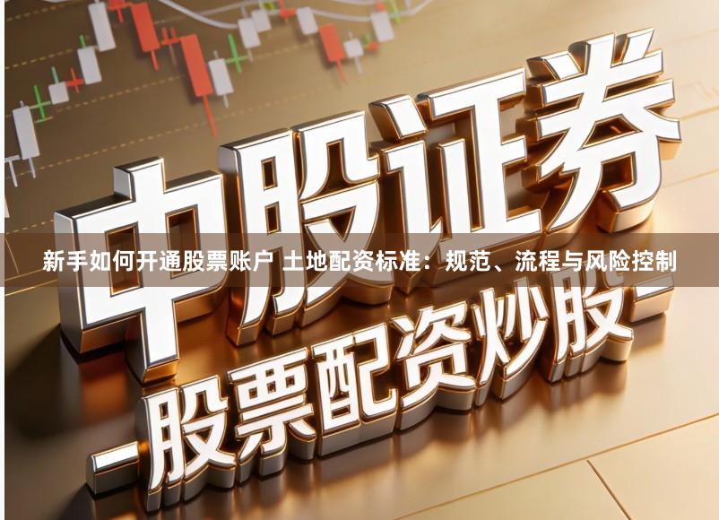 新手如何开通股票账户 土地配资标准：规范、流程与风险控制
