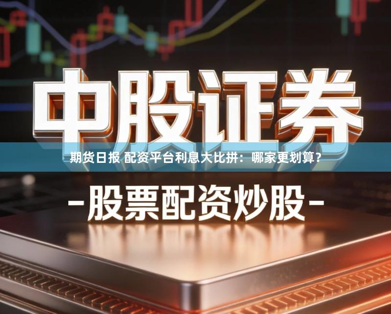 期货日报 配资平台利息大比拼：哪家更划算？