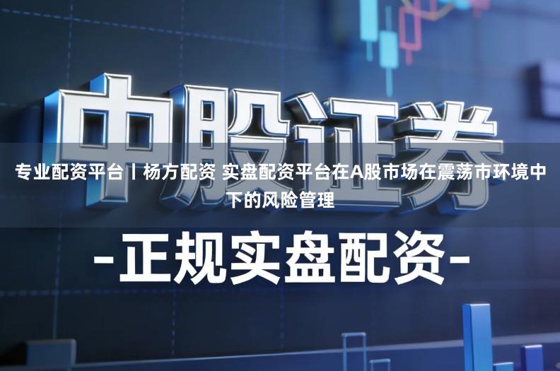 专业配资平台丨杨方配资 实盘配资平台在A股市场在震荡市环境中下的风险管理