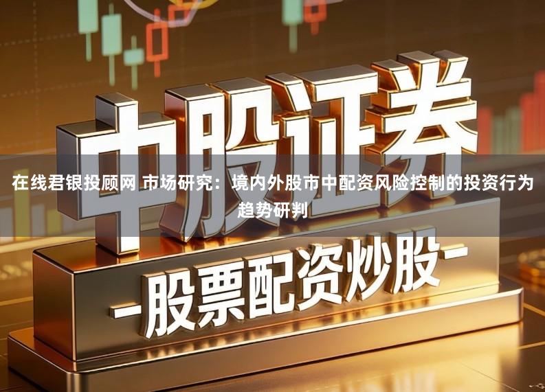 在线君银投顾网 市场研究：境内外股市中配资风险控制的投资行为趋势研判